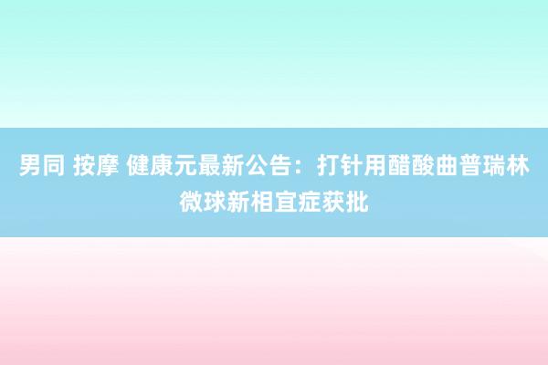 男同 按摩 健康元最新公告：打针用醋酸曲普瑞林微球新相宜症获批