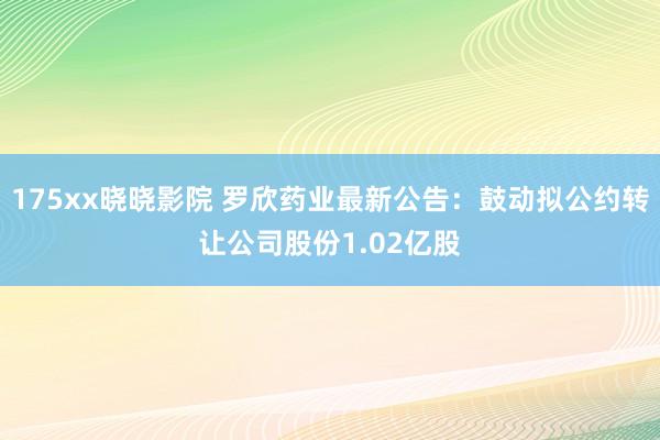 175xx晓晓影院 罗欣药业最新公告：鼓动拟公约转让公司股份1.02亿股