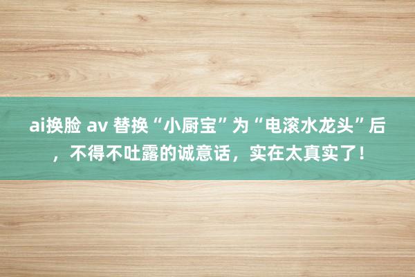 ai换脸 av 替换“小厨宝”为“电滚水龙头”后，不得不吐露的诚意话，实在太真实了！