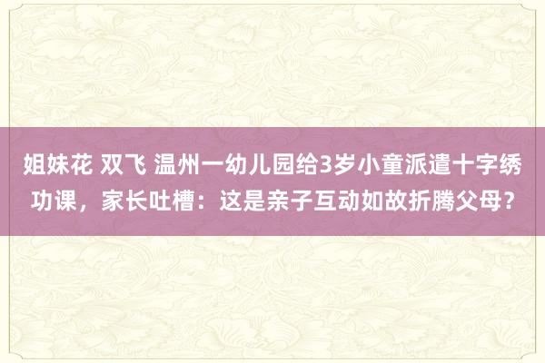 姐妹花 双飞 温州一幼儿园给3岁小童派遣十字绣功课，家长吐槽：这是亲子互动如故折腾父母？