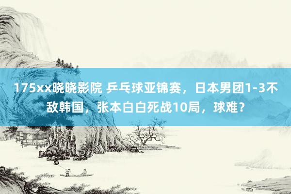 175xx晓晓影院 乒乓球亚锦赛，日本男团1-3不敌韩国，张本白白死战10局，球难？