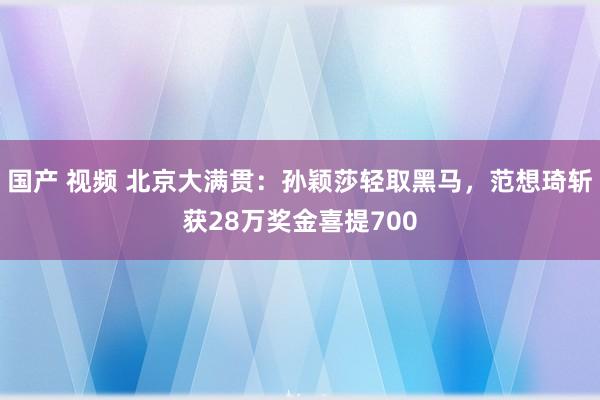 国产 视频 北京大满贯：孙颖莎轻取黑马，范想琦斩获28万奖金喜提700