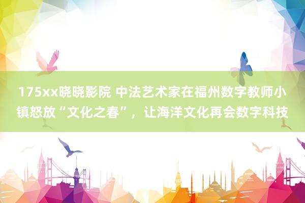 175xx晓晓影院 中法艺术家在福州数字教师小镇怒放“文化之春”，让海洋文化再会数字科技