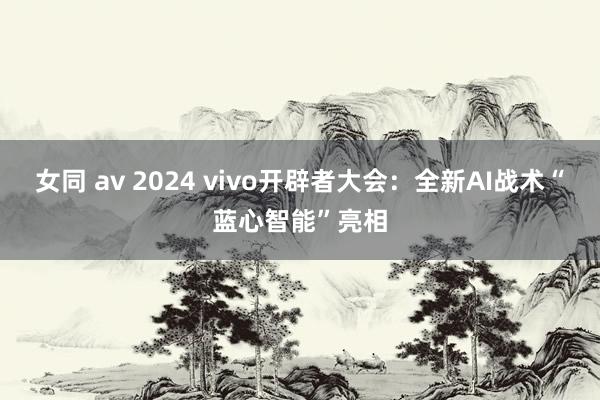 女同 av 2024 vivo开辟者大会：全新AI战术“蓝心智能”亮相