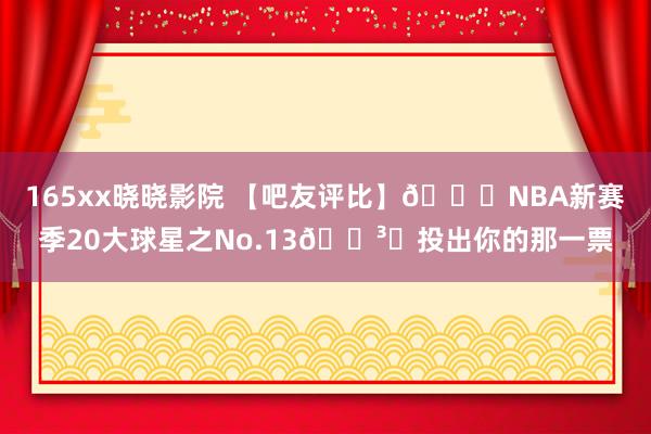 165xx晓晓影院 【吧友评比】🌟NBA新赛季20大球星之No.13🗳️投出你的那一票