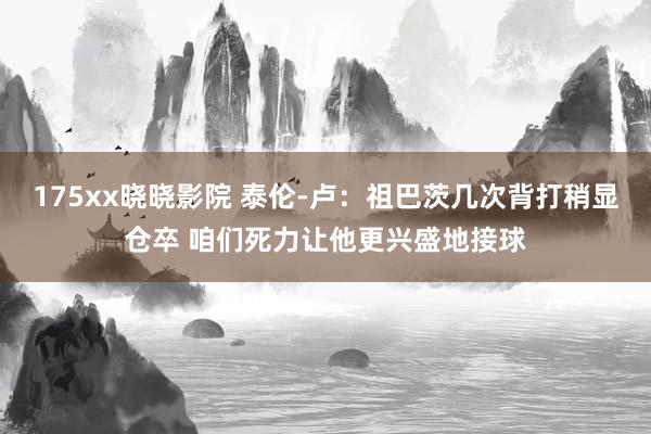 175xx晓晓影院 泰伦-卢：祖巴茨几次背打稍显仓卒 咱们死力让他更兴盛地接球