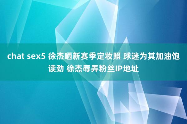 chat sex5 徐杰晒新赛季定妆照 球迷为其加油饱读劲 徐杰辱弄粉丝IP地址