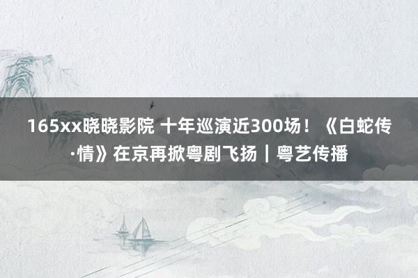 165xx晓晓影院 十年巡演近300场！《白蛇传·情》在京再掀粤剧飞扬｜粤艺传播