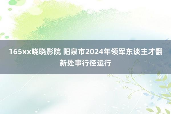 165xx晓晓影院 阳泉市2024年领军东谈主才翻新处事行径运行