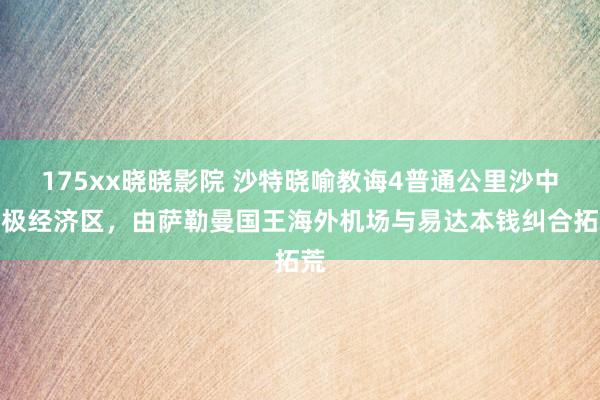 175xx晓晓影院 沙特晓喻教诲4普通公里沙中至极经济区，由萨勒曼国王海外机场与易达本钱纠合拓荒