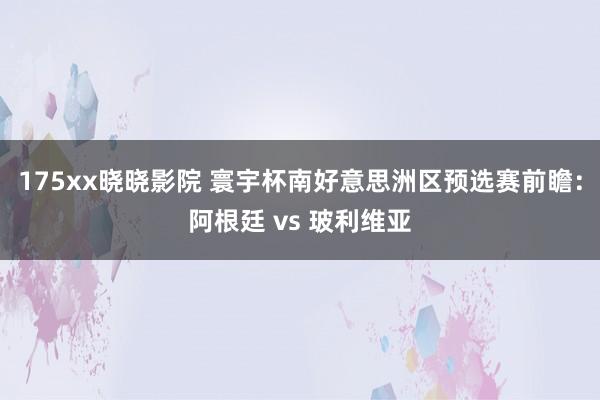 175xx晓晓影院 寰宇杯南好意思洲区预选赛前瞻：阿根廷 vs 玻利维亚