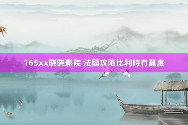 165xx晓晓影院 法國攻陷比利時冇難度