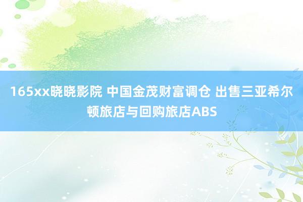 165xx晓晓影院 中国金茂财富调仓 出售三亚希尔顿旅店与回购旅店ABS