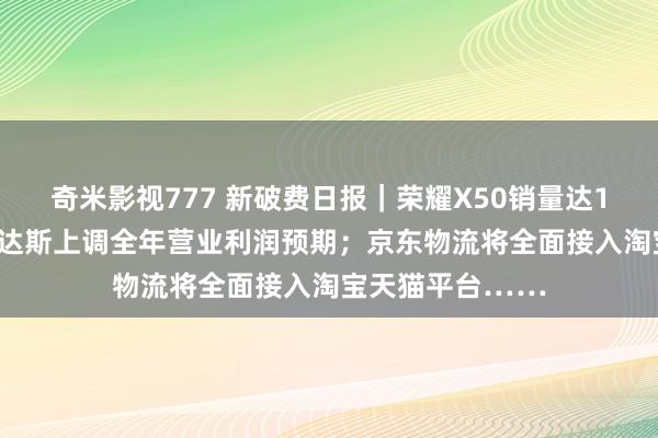 奇米影视777 新破费日报｜荣耀X50销量达1500万台；阿迪达斯上调全年营业利润预期；京东物流将全面接入淘宝天猫平台……