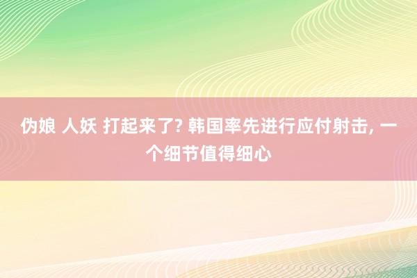 伪娘 人妖 打起来了? 韩国率先进行应付射击， 一个细节值得细心