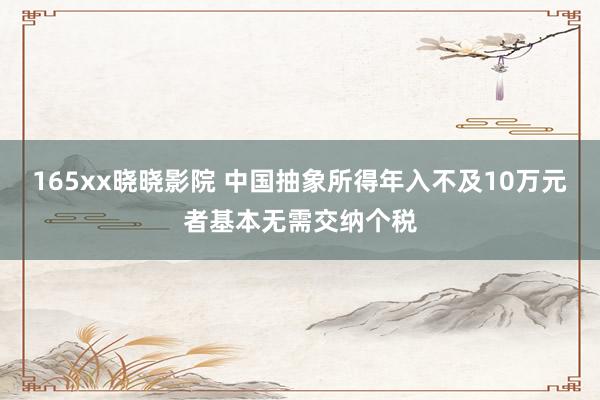 165xx晓晓影院 中国抽象所得年入不及10万元者基本无需交纳个税