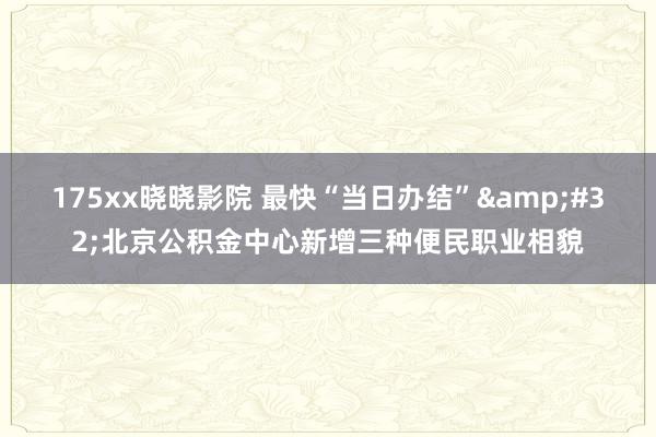 175xx晓晓影院 最快“当日办结”&#32;北京公积金中心新增三种便民职业相貌