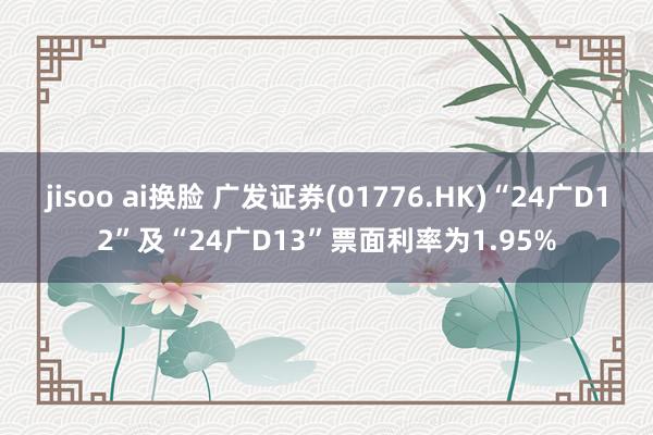 jisoo ai换脸 广发证券(01776.HK)“24广D12”及“24广D13”票面利率为1.95%