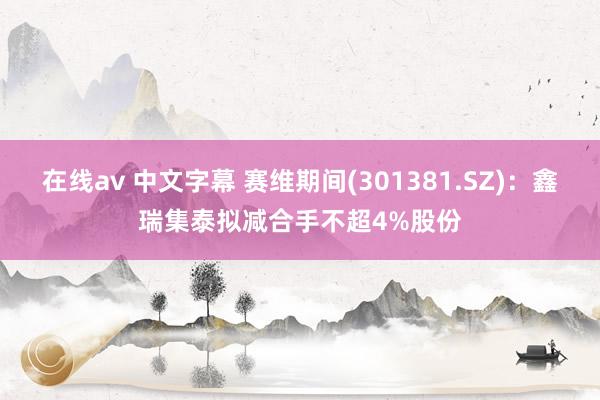 在线av 中文字幕 赛维期间(301381.SZ)：鑫瑞集泰拟减合手不超4%股份