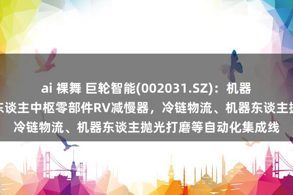 ai 裸舞 巨轮智能(002031.SZ)：机器东谈主产物主若是机器东谈主中枢零部件RV减慢器，冷链物流、机器东谈主抛光打磨等自动化集成线