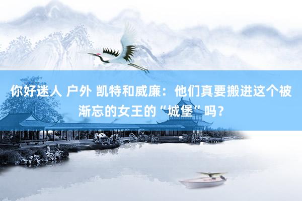 你好迷人 户外 凯特和威廉：他们真要搬进这个被渐忘的女王的“城堡”吗？