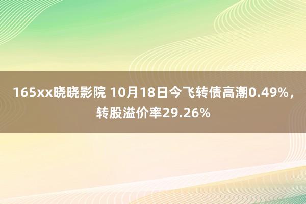 165xx晓晓影院 10月18日今飞转债高潮0.49%，转股溢价率29.26%