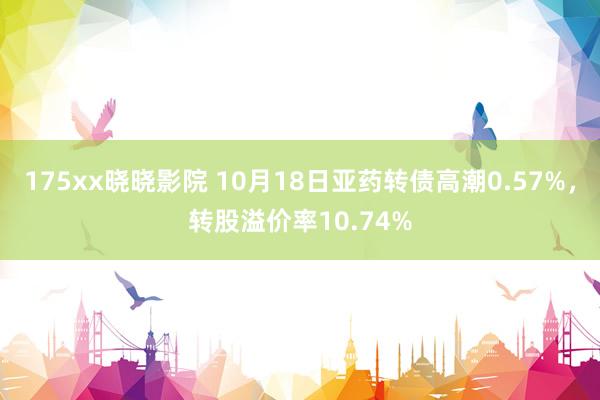 175xx晓晓影院 10月18日亚药转债高潮0.57%，转股溢价率10.74%