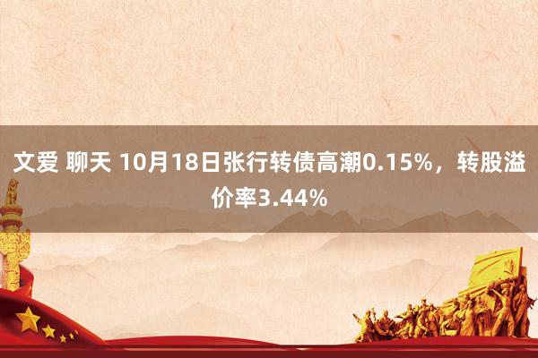 文爱 聊天 10月18日张行转债高潮0.15%，转股溢价率3.44%