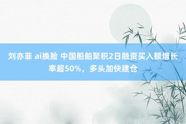 刘亦菲 ai换脸 中国船舶聚积2日融资买入额增长率超50%，多头加快建仓