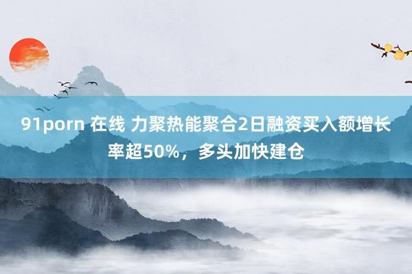 91porn 在线 力聚热能聚合2日融资买入额增长率超50%，多头加快建仓