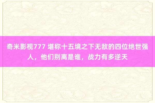 奇米影视777 堪称十五境之下无敌的四位绝世强人，他们别离是谁，战力有多逆天