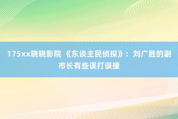 175xx晓晓影院 《东谈主民侦探》：刘广胜的副市长有些误打误撞