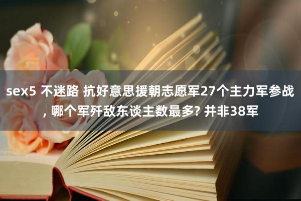 sex5 不迷路 抗好意思援朝志愿军27个主力军参战， 哪个军歼敌东谈主数最多? 并非38军