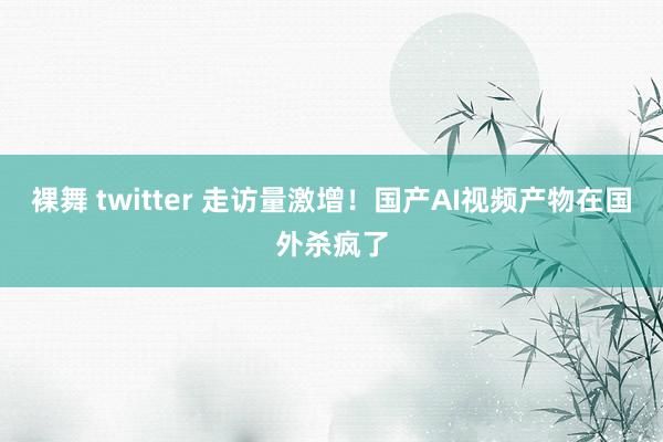 裸舞 twitter 走访量激增！国产AI视频产物在国外杀疯了