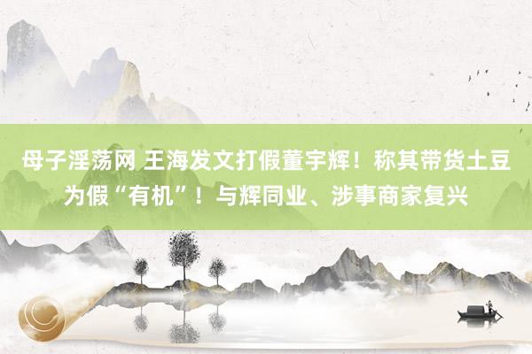 母子淫荡网 王海发文打假董宇辉！称其带货土豆为假“有机”！与辉同业、涉事商家复兴