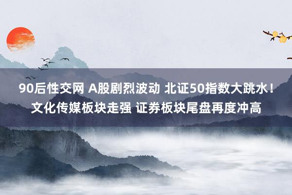 90后性交网 A股剧烈波动 北证50指数大跳水！文化传媒板块走强 证券板块尾盘再度冲高