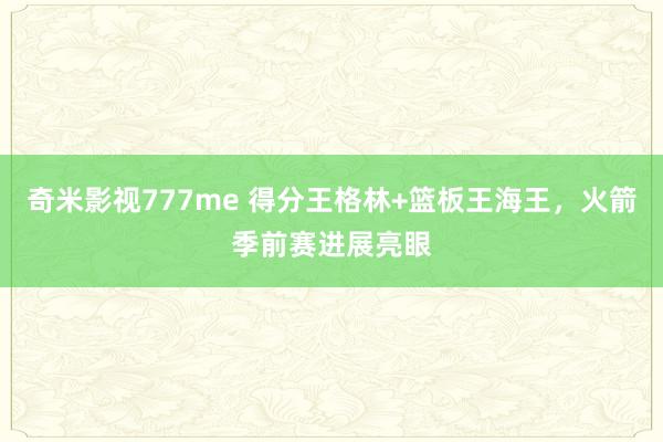 奇米影视777me 得分王格林+篮板王海王，火箭季前赛进展亮眼