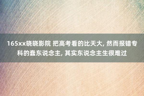 165xx晓晓影院 把高考看的比天大， 然而报错专科的蠢东说念主， 其实东说念主生很难过