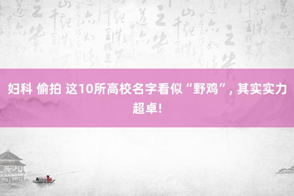 妇科 偷拍 这10所高校名字看似“野鸡”， 其实实力超卓!