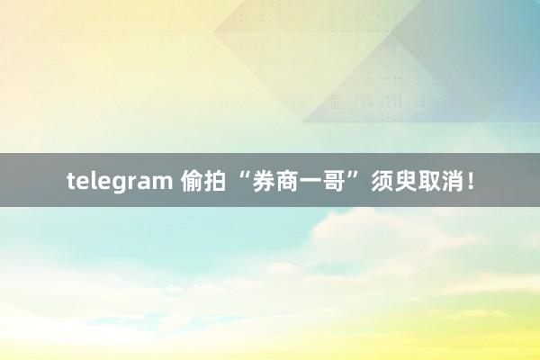 telegram 偷拍 “券商一哥” 须臾取消！