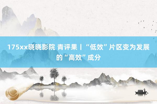 175xx晓晓影院 青评果丨“低效”片区变为发展的“高效”成分