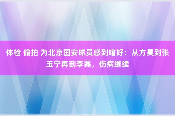 体检 偷拍 为北京国安球员感到嗜好：从方昊到张玉宁再到李磊，伤病继续