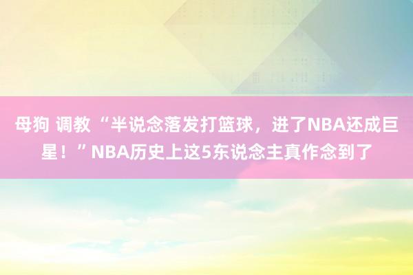 母狗 调教 “半说念落发打篮球，进了NBA还成巨星！”NBA历史上这5东说念主真作念到了