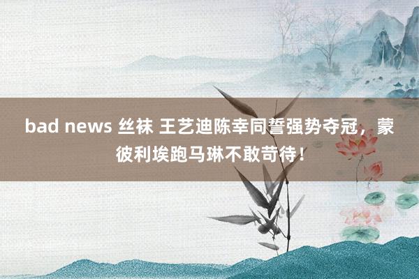 bad news 丝袜 王艺迪陈幸同誓强势夺冠，蒙彼利埃跑马琳不敢苛待！