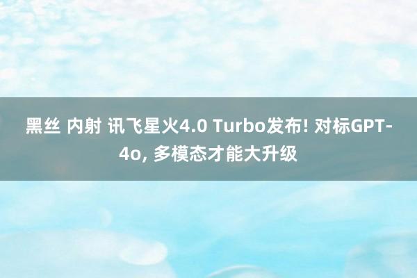 黑丝 内射 讯飞星火4.0 Turbo发布! 对标GPT-4o， 多模态才能大升级