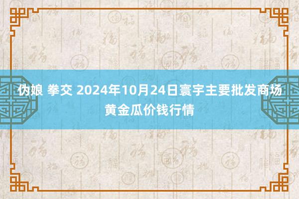 伪娘 拳交 2024年10月24日寰宇主要批发商场黄金瓜价钱行情