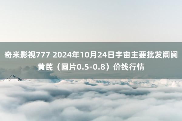 奇米影视777 2024年10月24日宇宙主要批发阛阓黄芪（圆片0.5-0.8）价钱行情