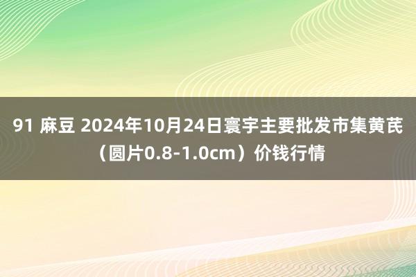 91 麻豆 2024年10月24日寰宇主要批发市集黄芪（圆片0.8-1.0cm）价钱行情