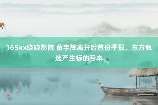 165xx晓晓影院 董宇辉离开后首份季报，东方甄选产生标的亏本