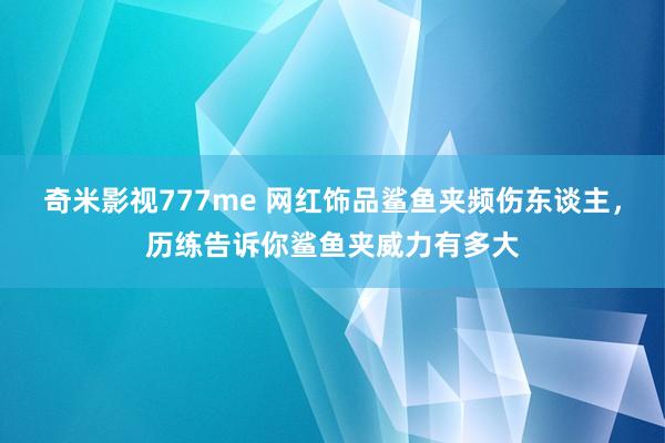 奇米影视777me 网红饰品鲨鱼夹频伤东谈主，历练告诉你鲨鱼夹威力有多大